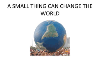 A SMALL THING CAN CHANGE THE
           WORLD
 