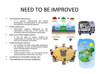 NEED TO BE IMPROVED
•   Participatory democracy:
     –   is a process emphasizing the broad
         participation of constituents in the direction
         and operation of political systems.
•   Public awareness:
     –   Information policies addressed to the
         inhabitants of the city. If the citizens are
         informed ,they will be willing to participate.
•   New uses of the organic waste.
     –   It can be used to create compost by
         cooperatives to improve the soil and reduce
         your use of fertilizer and water.
•   Public transport policies:
     –   For example: Creating a big public parking at
         the outskirts, so cars can be parked outside
         town and take public transports.
     –   A good transport net.
     –   Unify transport tickets, so one ticket can be
         used for the train, the metro , the bus…
•   Incentives to renewable energy uses.
•   Test methods by constant feedbacks.
 