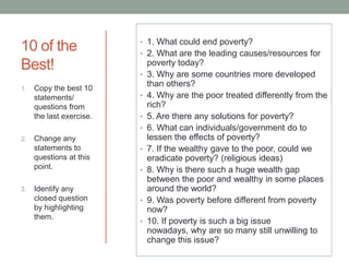10 of the
Best!
1.

Copy the best 10
statements/
questions from
the last exercise.

• 1. What could end poverty?
• 2. What are the leading causes/resources for
•

•
•
•

2.

3.

Change any
statements to
questions at this
point.
Identify any
closed question
by highlighting
them.

•
•

•
•

poverty today?
3. Why are some countries more developed
than others?
4. Why are the poor treated differently from the
rich?
5. Are there any solutions for poverty?
6. What can individuals/government do to
lessen the effects of poverty?
7. If the wealthy gave to the poor, could we
eradicate poverty? (religious ideas)
8. Why is there such a huge wealth gap
between the poor and wealthy in some places
around the world?
9. Was poverty before different from poverty
now?
10. If poverty is such a big issue
nowadays, why are so many still unwilling to
change this issue?

 