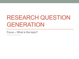 RESEARCH QUESTION
GENERATION
Focus – What is the topic?
Describe your topic here
 