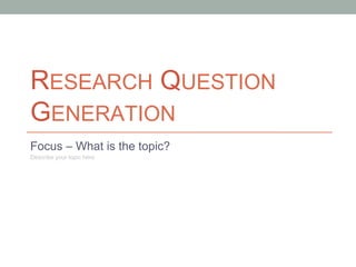 RESEARCH QUESTION
GENERATION
Focus – What is the topic?
Describe your topic here

 