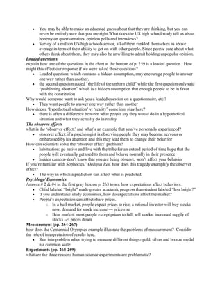 You may be able to make an educated guess about that they are thinking, but you can
        never be entirely sure that you are right.What does the US high school study tell us about
        honesty on questionnaires, opinion polls and interviews?
        Survey of a million US high schools senior, all of them rankled themselves as above
        average in term of their ability to get on with other people. Since people care about what
        others think about them, they may also be unwilling to admit holding unpopular opinion.
Loaded questions
explain how one of the questions in the chart at the bottom of p. 259 is a loaded question. How
might this affect our response if we were asked these questions?
        Loaded question: which contains a hidden assumption, may encourage people to answer
        one way rather than another.
        the second question added “the life of the unborn child” while the first question only said
        “prohibiting abortion” which is a hidden assumption that enough people to be in favor
        with the constitution
Why would someone want to ask you a loaded question on a questionnaire, etc.?
        They want people to answer one way rather than another
How does a „hypothetical situation‟ v. „reality‟ come into play here?
        there is often a difference between what people say they would do in a hypothetical
        situation and what they actually do in reality
The observer affects
what is the „observer effect,‟ and what‟s an example that you‟ve personally experienced?
        observer effect: if a psychologist is observing people they may become nervous or
        embarassed by his attention and this may lead them to change their behavior
How can scientists solve the „observer effect‟ problem?
        habituation: go native and live with the tribe for an extend period of time hope that the
        people will eventually get used to them and behave normally in their presence
        hidden camera- don‟t know that you are being observe, won‟t affect your behavior
If you‟re familiar with Sophocles,‟ Oedipus Rex, how does this tragedy exemplify the observer
effect?
        The way in which a prediction can affect what is predicted.
Psychlogy/ Economics
Answer # 2 & #4 in the first gray box on p. 263 to see how expectations affect behaviors.
        Child labeled “bright” made greater academic progress than student labeled “less bright?”
        If you understand/ study economics, how do expectations affect the market?
        People‟s expectation can affect share prices.
             o In a bull market, people expect prices to rise; a rational investor will buy stocks
                now. demand for stock increase → price rise
             o Bear market: most people except prices to fall, sell stocks: increased supply of
                stocks --< prices down
Measurement (pp. 264-267)
how does the Centennial Olympics example illustrate the problems of measurement? Consider
the role of interpretation of results here.
        Run into problem when trying to measure different things- gold, silver and bronze medal
        n a common scale.
Experiments (pp. 268-269)
what are the three reasons human science experiments are problematic?
 