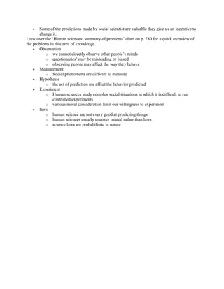 Some of the predictions made by social scientist are valuable they give us an incentive to
       change it.
Look over the „Human sciences: summary of problems‟ chart on p. 280 for a quick overview of
the problems in this area of knowledge.
       Observation
           o we cannot directly observe other people‟s minds
           o questionaries‟ may be misleading or biased
           o observing people may affect the way they behave
       Measurement
           o Social phenomena are difficult to measure
       Hypothesis
           o the act of prediction ma affect the behavior predicted
       Experiment
           o Human sciences study complex social situations in which it is difficult to run
               controlled experiments
           o various moral consideration limit our willingness to experiment
       laws
           o human science are not every good at predicting things
           o human sciences usually uncover treated rather than laws
           o science laws are probabilistic in nature
 