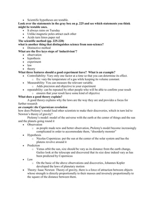 Scientific hypotheses are testable.
Look over the statements in the gray box on p. 225 and see which statements you think
might be testable ones.
        It always rains on Tuesday
        Unlike magnetic poles attract each other
        Acids turn limos paper red
The scientific method (pp. 225-228)
what is another thing that distinguishes science from non-science?
        Distinctive method
What are the five keys steps of ‘inductivism’?
        observation
        hypothesis
        experiment
        law
        theory
What three features should a good experiment have? What is an example?
        Controllability- Vary only one factor at a time so that you can determine its effect.
             o Ex: vary the temperature of a gas while keeping its volume constant.
        Measurability: You can measure the relevant variable.
             o Adds precision and objective to your experiment
        repeatability: can be repeated by other people who will be able to confirm your result
             o ensures that your result have some kind of objective
What does a good theory explain?
        A good theory explains why the laws are the way they are and provides a focus for
further research
an example: the Copernican revolution
how does Ptolemy‟s model lead other scientists to make their discoveries, which in turn led to
Newton‟s theory of gravity?
        Ptolemy‟s model: model of the universe with the earth at the center of things and the sun
and the planets going round it
        Observation
             o as people made new and better observation, Ptolemy's model become increasingly
                complicated in order to accommodate them, “disorderly monster”
        Hypothesis
             o Nicolas Copernicus: put the sun at the center of the solar system and has the
                platens revolve around it
        Prediction
             o Venus orbit the sun, size should be vary as its distance from the earth change,
                Gaileo look at the telescope and discovered that its size dose indeed vary as has
                been predicted by Copernicus
        Law
             o On the basic of the above observations and discoveries, Johannes Kepler
                developed the laws of planetary motion
        Theory: Isaac Newton: Theory of gravity, there is a force of attraction between objects
        whose strength is directly proportionally to their masses and inversely proportionally to
        the square of the distance between them.
 
