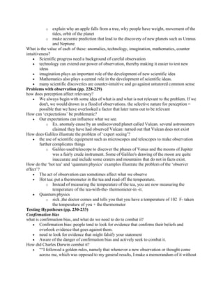 o    explain why an apple falls from a tree, why people have weight, movement of the
                tides, orbit of the planet
            o make accurate prediction that lead to the discovery of new planets such as Uranus
                and Neptune
What is the value of each of these: anomalies, technology, imagination, mathematics, counter
intuitiveness?
        Scientific progress need a background of careful observation
        technology can extend our power of observation, thereby making it easier to test new
        ideas
        imagination plays an important role of the development of new scientific idea
        Mathematics also plays a central role in the development of scientific ideas.
        many scientific discoveries are counter-intuitive and go against untutored common sense
Problems with observation (pp. 228-229)
how does perception affect relevancy?
        We always begin with some idea of what is and what is not relevant to the problem. If we
        don't, we would drown in a flood of observations. the selective nature for perception =
        possible that we have overlooked a factor that later turns out to be relevant
How can „expectations‟ be problematic?
        Our expectations can influence what we see.
            o Ex. anomaly cause by an undiscovered planet called Vulcan. several astronomers
                claimed they have had observed Vulcan: turned out that Vulcan does not exist
How does Galileo illustrate the problem of „expert seeing‟?
        the use of scientific equipment such as microscopes and telescopes to make observation
        further complicates things
            o Galileo used telescope to discover the phases of Venus and the moons of Jupiter
                was a fairly crude instrument. Some of Galileo's drawing of the moon are quite
                inaccurate and include some craters and mountains that do not in facts exist.
How do the „hot tea‟ and „quantum physics‟ examples illustrate the problem of the „observer
effect‟?
        The act of observation can sometimes affect what we observe
        Hot tea: put a thermometer in the tea and read off the temperature.
            o Instead of measuring the temperature of the tea, you are now measuring the
                temperature of the tea-with-the- thermometer-in -it.
        Quantum physics
            o sick ,the doctor comes and tells you that you have a temperature of 102 F- taken
                the temperature of you + the thermometer
Testing Hypotheses (pp. 230-233)
Confirmation bias
what is confirmation bias, and what do we need to do to combat it?
        Confirmation bias: people tend to look for evidence that confirms their beliefs and
        overlook evidence that goes against them.
        need to look for evidence that might falsify your statement
        Aware of the danger of confirmation bias and actively seek to combat it.
How did Charles Darwin combat it?
        ““I followed a golden rules, namely that whenever a new observation or thought come
        across me, which was opposed to my general results, I make a memorandum of it without
 