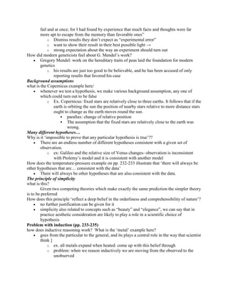 fail and at once; for I had found by experience that much facts and thoughts were far
        more apt to escape from the memory than favorable ones”
             o Dismiss results they don‟t expect as “experimental error”
             o want to show their result in their best possible light →
             o strong expectation about the way an experiment should turn out
How did modern geneticists feel about G. Mendel‟s work?
        Gregory Mendel: work on the hereditary traits of peas laid the foundation for modern
        genetics
             o his results are just too good to be believable, and he has been accused of only
                reporting results that favored his case
Background assumptions
what is the Copernicus example here/
        whenever we test a hypothesis, we make various background assumption, any one of
        which could turn out to be false
             o Ex. Copernicus: fixed stars are relatively close to three earths. It follows that if the
                earth is orbiting the sun the position of nearby stars relative to more distance stars
                ought to change as the earth moves round the sun.
                      parallax: change of relative position
                      The assumption that the fixed stars are relatively close to the earth was
                        wrong.
Many different hypotheses…
Why is it „impossible to prove that any particular hypothesis is true‟??
        There are an endless number of different hypotheses consistent with a given set of
        observation.
             o ex: Galileo and the relative size of Venus changes- observation is inconsistent
                with Ptolemy‟s model and it is consistent with another model
How does the temperature-pressure example on pp. 232-233 illustrate that „there will always be
other hypotheses that are… consistent with the data‟
        There will always be other hypotheses that are also consistent with the data.
The principle of simplicity
what is this?
        Given two competing theories which make exactly the same prediction the simpler theory
is to be preferred
How does this principle „reflect a deep belief in the orderliness and comprehensibility of nature‟?
        no further justification can be given for it
        simplicity also related to concepts such as “beauty” and “elegance”, we can say that in
        practice aesthetic consideration are likely to play a role in a scientific choice of
        hypothesis
Problem with induction (pp. 233-235)
how does inductive reasoning work? What is the „metal‟ example here?
        goes from the particular to the general, and its plays a central role in the way that scientist
        think ]
             o ex. all metals expand when heated: come up with this belief through
             o problem: when we reason inductively we are moving from the observed to the
                unobserved
 