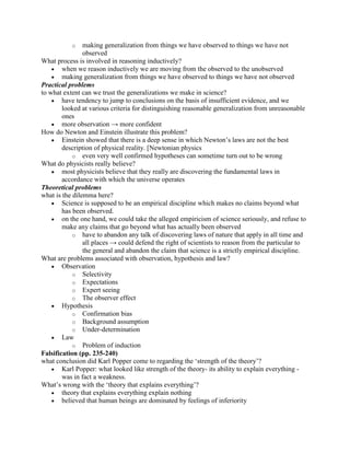 o    making generalization from things we have observed to things we have not
                observed
What process is involved in reasoning inductively?
        when we reason inductively we are moving from the observed to the unobserved
        making generalization from things we have observed to things we have not observed
Practical problems
to what extent can we trust the generalizations we make in science?
        have tendency to jump to conclusions on the basis of insufficient evidence, and we
        looked at various criteria for distinguishing reasonable generalization from unreasonable
        ones
        more observation → more confident
How do Newton and Einstein illustrate this problem?
        Einstein showed that there is a deep sense in which Newton‟s laws are not the best
        description of physical reality. [Newtonian physics
            o even very well confirmed hypotheses can sometime turn out to be wrong
What do physicists really believe?
        most physicists believe that they really are discovering the fundamental laws in
        accordance with which the universe operates
Theoretical problems
what is the dilemma here?
        Science is supposed to be an empirical discipline which makes no claims beyond what
        has been observed.
        on the one hand, we could take the alleged empiricism of science seriously, and refuse to
        make any claims that go beyond what has actually been observed
            o have to abandon any talk of discovering laws of nature that apply in all time and
                all places → could defend the right of scientists to reason from the particular to
                the general and abandon the claim that science is a strictly empirical discipline.
What are problems associated with observation, hypothesis and law?
        Observation
            o Selectivity
            o Expectations
            o Expert seeing
            o The observer effect
        Hypothesis
            o Confirmation bias
            o Background assumption
            o Under-determination
        Law
            o Problem of induction
Falsification (pp. 235-240)
what conclusion did Karl Popper come to regarding the „strength of the theory‟?
        Karl Popper: what looked like strength of the theory- its ability to explain everything -
        was in fact a weakness.
What‟s wrong with the „theory that explains everything‟?
        theory that explains everything explain nothing
        believed that human beings are dominated by feelings of inferiority
 