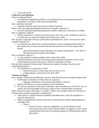 it put itself at risk
Conjectures and refutations
what is a conjecture here?
        An imaginative hypothesis and there is no mechanical way of coming up with good
        hypotheses on the basic of the observationally data.
How is intuition involved?
        Scientists often have their best ideas in a flash of intuition.
What is „the most important thing about genuinely scientific conjectures‟?
        the most important thing about genuinely scientific conjectures is that they are testable
How is „refutation‟ defined?
        While confirmation is tentative and cannot prove that a law is true, refutation is decisive:
        we need only one counter-example to prove that a law is false
How does the „asymmetry between confirmation and falsification‟ work? How does the metal
example illustrate this?
        we cannot be sure that the law is true no matter how many confirming observations we
        have made; for it is always possible that the next metal we test will not expand when
        heated
            o only need to find one metal which does not expand when heated → sure that it is
                 false that all mental expand when heated
Why is refutation „decisive‟?
        we only need one counter-example to prove that a law is false
        scientist should not wise their time trying to prove that their hypotheses are true, they
        should spend their time trying to prove that their hypotheses are false
How does the example of boiling water illustrate the strategy of looking „closely at well-
confirmed hypotheses‟?
        The scientific law: water boils at 100 C.
            o look for situation in which water does not boil at 10 C
            o at high altitudes, water boils at less than 100 C
Criticisms of Popper
how is Popper‟s falsification problematic, and how does the Newton law example illustrate this?
        Falsification is conclusive in theory but not in practice.
            o although confirmation is provisional; falsification is deceive
        practice falsification is no more conclusive than verification
        If we do an experiment in the physics laboratory that contradicts one of Newton‟s law of
        motion, the most reasonable conclusion is that you have messed up the experiment
What choice do we have when there‟s a conflict? What‟s one example in physics, chemistry or
biology where scientists ignored the contradictions?
        When there is a conflict between hypothesis and observation: reject the hypothesis or
        reject the observation.
        Refuse to abandon their theories in the face of observational evidence thigh appeared to
        contradict them.
            o Physics
                       Newton‟s theory of gravity implied that , given the attractive force
                          between the stars, the universe should collapse in a gigantic cosmic crush-
                          concluded that God must be counteracting gravity and keeping the stars in
                          their places
 