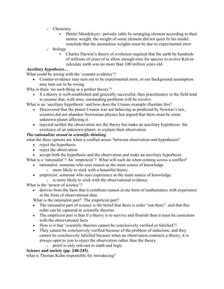 o     Chemistry
                      Dmitri Mendeleyev: periodic table by arranging element according to their
                        atomic weight, the weight of some element did not quiet fir his model.
                        conclude that the anomalous weights must be due to experimental error
             o biology
                      Charles Darwin‟s theory of evolution required that the earth be hundreds
                        of millions of years of to allow enough time for species to evolve Kelvin
                        calculate earth was no more than 100 million years old.
Auxiliary hypotheses…
What could be wrong with the „counter-evidence‟?
        Counter-evidence may turn out to be experimental error, or our background assumption
        may turn out to be wrong
Why is there „no such thing as a perfect theory‟?
        fi a theory is well-established and generally successful, then practitioners in the field tend
        to assume that, with time, outstanding problems will be revolve
What is an „auxiliary hypothesis‟ and how does the Uranus example illustrate this?
        Discovered that the planet Uranus was not behaving as predicted by Newton‟s law,
        scientist did not abandon Newtonian physics but argued that there must be some
        unknown planet affecting it.
        rejected neither the observation nor the theory but make an auxiliary hypothesis: the
        existence of an unknown planet- to explain their observation
The rationalists strand in scientific thinking
what the three options are when a conflict arises „between observation and hypotheses?
        reject the hypothesis
        reject the observation
        accept both the hypothesis and the observation and make an auxiliary hypothesis
What is a „rationalist‟? An „empiricist‟? What will each do when coming across a conflict?
        rationalist: someone who sees reason as the main source of knowledge
             o more likely to stick with a beautiful theory
        empiricist: someone who sees experience as the main source of knowledge
             o is more likely to stick with the observational evidence
What is the „power of science‟?
        derives from the facts that it combines reason in ate form of mathematics with experience
        in the form of observational data
    What is the rationalist part? The empiricist part?
        The rationalist part of science is the belief that there is order “out there”. and that this
        order can be captured in scientific theories
        The empiricist part is that if a theory is to survive and flourish then it must be consistent
        with the observational facts
        How is it that „scientific theories cannot be conclusively verified or falsified‟?
        They cannot be conclusively verified because of the problem of induction, and they
        cannot be conclusively falsified because when an observation contracts a theory, it is
        always open to you to reject the observation rather than the theory.
             o proof is only relevant to math and logic
Science and society (pp. 240-245)
what is Thomas Kuhn responsible for introducing?
 