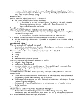 best known for having introduced the concept of a paradigm to the philosophy of science
        paradigm: overarching theory shared by a community shared by scientist which is used to
        make sense of some aspect of reality
Normal science
how can scientists „get anything done‟? Example here?
        you cannot endlessly question your assumption
             o ex. irregularity in the orbit of Uranus did not lead scientist to seriously question
                 Newtonian mechanics, rather they tried to solve the problem within the
                 framework of Newtonian mechanics
Scientific revolutions
what is a „scientific revolution‟? And what is an example of this [paradigm] shift?
        scientist become dissatisfied with the prevailing paradigm and put forward a completely
        new way of looking at thing
             o ex. shift from the geocentric to the heliocentric model of the universe
What happens then when too many people come to question the existing paradigm?
        If a new paradigm provides a better explanation of things a scientific revolution is likely
        to occur.
How rational is science?
What can be considered „irrational‟ in science?
        dismiss observation that seem to falsify the old paradigm as experimental error or explain
        them away by making auxiliary hypothesis
What else can be involved in scientists‟ motives besides the „love of truth‟?
        ambition
        vanity
        envy
        social status and public recognition
How have the military and big business influenced science?
        military‟s desire for power
        big business‟ desire for profit
        ambitious scientist may be attract to areas in which plentiful supply of money to fund
        research, and shy away from politically sensitive areas,
Assessment of Kuhn’s position
Explain these relative to Kuhn‟s theory: questioning paradigms, history of science, periods of
scientific crisis?
        During periods of normal science, most scientists do not question the paradigm in which
        they are operating and focus instead of solving problems
        the history of science suggest that rather than progressing smoothly, science goes through
        a series of revolutionary jumps
        during periods of scientific crisis, there is no purely rational way of deciding between
        rival p[paradigms
Normal science
why do scientists have to „work within the dominant paradigm‟?
        If scientist are to make any progress they cannot be endlessly questioning their
        assumptions, but if they never do this, their beliefs may end up freezing into dogmatism
What does Popper think should be taught at university?
 