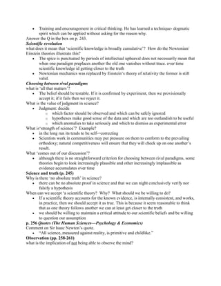 Training and encouragement in critical thinking. He has learned a technique- dogmatic
        spirit which can be applied without asking for the reason why.
Answer the Q in the box on p. 243.
Scientific revolution
what does it mean that „scientific knowledge is broadly cumulative‟? How do the Newtonian/
Einstein theories illustrate this?
        The spice is punctuated by periods of intellectual upheaval does not necessarily mean that
        when one paradigm preplaces another the old one vanishes without trace. over time
        scientific knowledge id getting closer to the truth
        Newtonian mechanics was replaced by Einstein‟s theory of relativity the former is still
        valid.
Choosing between rival paradigms
what is „all that matters‟?
        The belief should be testable. If it is confirmed by experiment, then we provisionally
        accept it; if it fails then we reject it.
What is the value of judgment in science?
        Judgment: decide
             o which factor should be observed and which can be safely ignored
             o hypotheses make good sense of the data and which are too outlandish to be useful
             o which anomalies to take seriously and which to dismiss as experimental error
What is„strength of science‟? Example?
        in the long run its tends to be self-=correcting
        Scientists work in communities may put pressure on them to conform to the prevailing
        orthodoxy; natural competitiveness will ensure that they will check up on one another‟s
        result.
What „comes out of our discussion‟?
        although there is no straightforward criterion for choosing between rival paradigms, some
        theories begin to look increasingly plausible and other increasingly implausible as
        evidence accumulates over time
Science and truth (p. 245)
Why is there „no absolute truth‟ in science?
        there can be no absolute proof in science and that we can night conclusively verify nor
        falsify a hypothesis
When can we accept „a scientific theory? Why? What should we be willing to do?
        If a scientific theory accounts for the known evidence, is internally consistent, and works,
        in practice, then we should accept it as true. This is because it seem reasonable to think
        that as one theory follows another we can at least get closer to the truth
        we should be willing to maintain a critical attitude to our scientific beliefs and be willing
        to question our assumption
p. 256 Quotes (The Human Sciences—Psychology & Economics)
Comment on Sir Isaac Newton‟s quote.
        “All science, measured against reality, is primitive and childlike.”
Observation (pp. 258-261)
what is the implication of not being able to observe the mind?
 