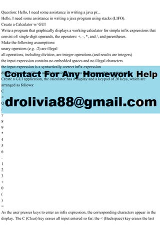Question: Hello, I need some assistance in writing a java pr...
Hello, I need some assistance in writing a java program using stacks (LIFO).
Create a Calculator w/ GUI
Write a program that graphically displays a working calculator for simple infix expressions that
consist of: single-digit operands, the operators: +, -, *, and /, and parentheses.
Make the following assumptions:
unary operators (e.g. -2) are illegal
all operations, including division, are integer operations (and results are integers)
the input expression contains no embedded spaces and no illegal characters
the input expression is a syntactically correct infix expression
division by zero will not occur (consider how you can remove this restriction)
Create a GUI application, the calculator has a display and a keypad of 20 keys, which are
arranged as follows:
C
<
Q
/
7
8
9
*
4
5
6
-
1
2
3
+
0
(
)
=
As the user presses keys to enter an infix expression, the corresponding characters appear in the
display. The C (Clear) key erases all input entered so far; the < (Backspace) key erases the last
