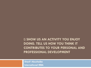 I) SHOW US AN ACTIVITY YOU ENJOY
DOING. TELL US HOW YOU THINK IT
CONTRIBUTES TO YOUR PERSONAL AND
PROFESSIONAL DEVELOPMENT

Sharif Abuchaibe
International MBA
 