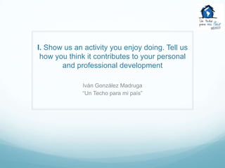 I. Show us an activity you enjoy doing. Tell us
 how you think it contributes to your personal
       and professional development

              Iván González Madruga
              “Un Techo para mi país”
 