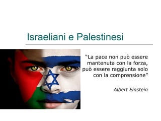 Israeliani e Palestinesi
“La pace non può essere
mantenuta con la forza,
può essere raggiunta solo
con la comprensione”
Albert Einstein
 