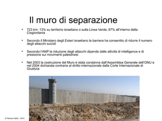 Il muro di separazione
●
723 km: 13% su territorio israeliano o sulla Linea Verde; 87% all’interno della
Cisgiordania
●
Secondo il Ministero degli Esteri israeliano la barriera ha consentito di ridurre il numero
degli attacchi suicidi
●
Secondo l’ANP la riduzione degli attacchi dipende dalle attività di intelligence e di
pressione sui movimenti palestinesi
●
Nel 2003 la costruzione del Muro è stata condanna dall’Assemblea Generale dell’ONU e
nel 2004 dichiarata contraria al diritto internazionale dalla Corte Internazionale di
Giustizia
© Patrizia Fabbri - 2010
 