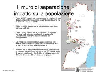 Il muro di separazione:
impatto sulla popolazione
●
Circa 35.000 palestinesi, appartenenti a 35 villaggi, con
documento di identificazione cisgiordano si trovano tra
la barriera e la Linea Verde
●
Circa 125.000 palestinesi si trovano circondati dalla
barriera su 3 lati.
●
Circa 25.000 palestinesi si trovano circondati dalla
barriera su 4 lati e sono collegati al resto della
Cisgiordania attraverso tunnel o strade “di
collegamento”
●
La maggior parte dei circa 25.000 palestinesi con
documento di identificazione di Gerusalemme Est si
trovano tra la barriera e la Linea Verde.
●
Alla fine del 2008 l’UNRWA stimava che, per costruire
la barriera, fossero stati: abbattuti 102.320 olivi e alberi
di agrumi, confiscati 15km2 di terra coltivata, demoliti
0,3 km2 di serre e 37 km di rete di irrigazione
© Patrizia Fabbri - 2010
 