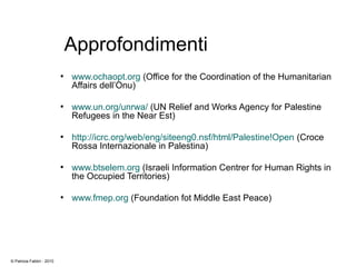 Approfondimenti
●
www.ochaopt.org (Office for the Coordination of the Humanitarian
Affairs dell’Onu)
●
www.un.org/unrwa/ (UN Relief and Works Agency for Palestine
Refugees in the Near Est)
●
http://icrc.org/web/eng/siteeng0.nsf/html/Palestine!Open (Croce
Rossa Internazionale in Palestina)
●
www.btselem.org (Israeli Information Centrer for Human Rights in
the Occupied Territories)
●
www.fmep.org (Foundation fot Middle East Peace)
© Patrizia Fabbri - 2010
 