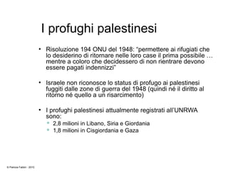 I profughi palestinesi
●
Risoluzione 194 ONU del 1948: “permettere ai rifugiati che
lo desiderino di ritornare nelle loro case il prima possibile …
mentre a coloro che decidessero di non rientrare devono
essere pagati indennizzi”
●
Israele non riconosce lo status di profugo ai palestinesi
fuggiti dalle zone di guerra del 1948 (quindi né il diritto al
ritorno né quello a un risarcimento)
●
I profughi palestinesi attualmente registrati all’UNRWA
sono:
 2,8 milioni in Libano, Siria e Giordania
 1,8 milioni in Cisgiordania e Gaza
© Patrizia Fabbri - 2010
 