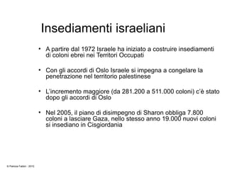 Insediamenti israeliani
●
A partire dal 1972 Israele ha iniziato a costruire insediamenti
di coloni ebrei nei Territori Occupati
●
Con gli accordi di Oslo Israele si impegna a congelare la
penetrazione nel territorio palestinese
●
L’incremento maggiore (da 281.200 a 511.000 coloni) c’è stato
dopo gli accordi di Oslo
●
Nel 2005, il piano di disimpegno di Sharon obbliga 7.800
coloni a lasciare Gaza, nello stesso anno 19.000 nuovi coloni
si insediano in Cisgiordania
© Patrizia Fabbri - 2010
 