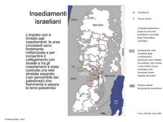 Insediamenti
israeliani
L’impatto non è
limitato agli
insediamenti: le aree
circostanti sono
fortemente
militarizzate e per
consentire il
collegamento con
Israele e tra gli
insediamenti è stata
costruita una rete
stradale separata
(non percorribile dai
palestinesi) che
frammenta e separa
le terre palestinesi
© Patrizia Fabbri - 2010
 