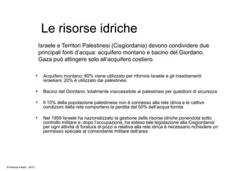 Le risorse idriche
●
Acquifero montano: 80% viene utilizzato per rifornire Israele e gli insediamenti
israeliani; 20% è utilizzato dai palestinesi
●
Bacino del Giordano: totalmente inaccessibile ai palestinesi per questioni di sicurezza
●
Il 10% della popolazione palestinese non è connesso alla rete idrica e le cattive
condizioni della rete comportano la perdita del 50% dell’acqua fornita
●
Nel 1959 Israele ha nazionalizzato la gestione delle risorse idriche ponendola sotto
controllo militare e, dopo l’occupazione, ha esteso tale legislazione alla Cisgiordania:
per ogni attività di foratura di pozzi e relativa alla rete idrica è necessario richiedere un
permesso speciale al comandante militare dell’area
Israele e Territori Palestinesi (Cisgiordania) devono condividere due
principali fonti d’acqua: acquifero montano e bacino del Giordano.
Gaza può attingere solo all’acquifero costiero.
© Patrizia Fabbri - 2010
 