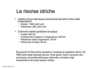 Le risorse idriche
●
Utilizzo annuo dell’acqua proveniente dai bacini idrici della
Cisgiordania:
 Israele: 1.960 metri cubi
 Palestinesi: 286 metri cubi
●
Consumo medio quotidiano di acqua:
 Israele: 282 litri
 Insediamenti israeliani in Cisgiordania: 200 litri
 Palestinesi della Cisgiordania: 70 litri
 Palestinesi di Gaza: 80 litri
Gli accordi di Oslo hanno lasciato in sospeso la questione idrica; nel
1995 sono state tracciate alcune “linee guida” dove si precisa che,
comunque, la portata dell’acqua destinata a Israele e agli
insediamenti non potrà essere ridotta.
© Patrizia Fabbri - 2010
 