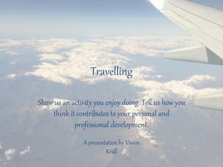 Travelling
Show us an activity you enjoy doing. Tell us how you
think it contributes to your personal and
professional development.
A presentation by Vivien
Krall
 
