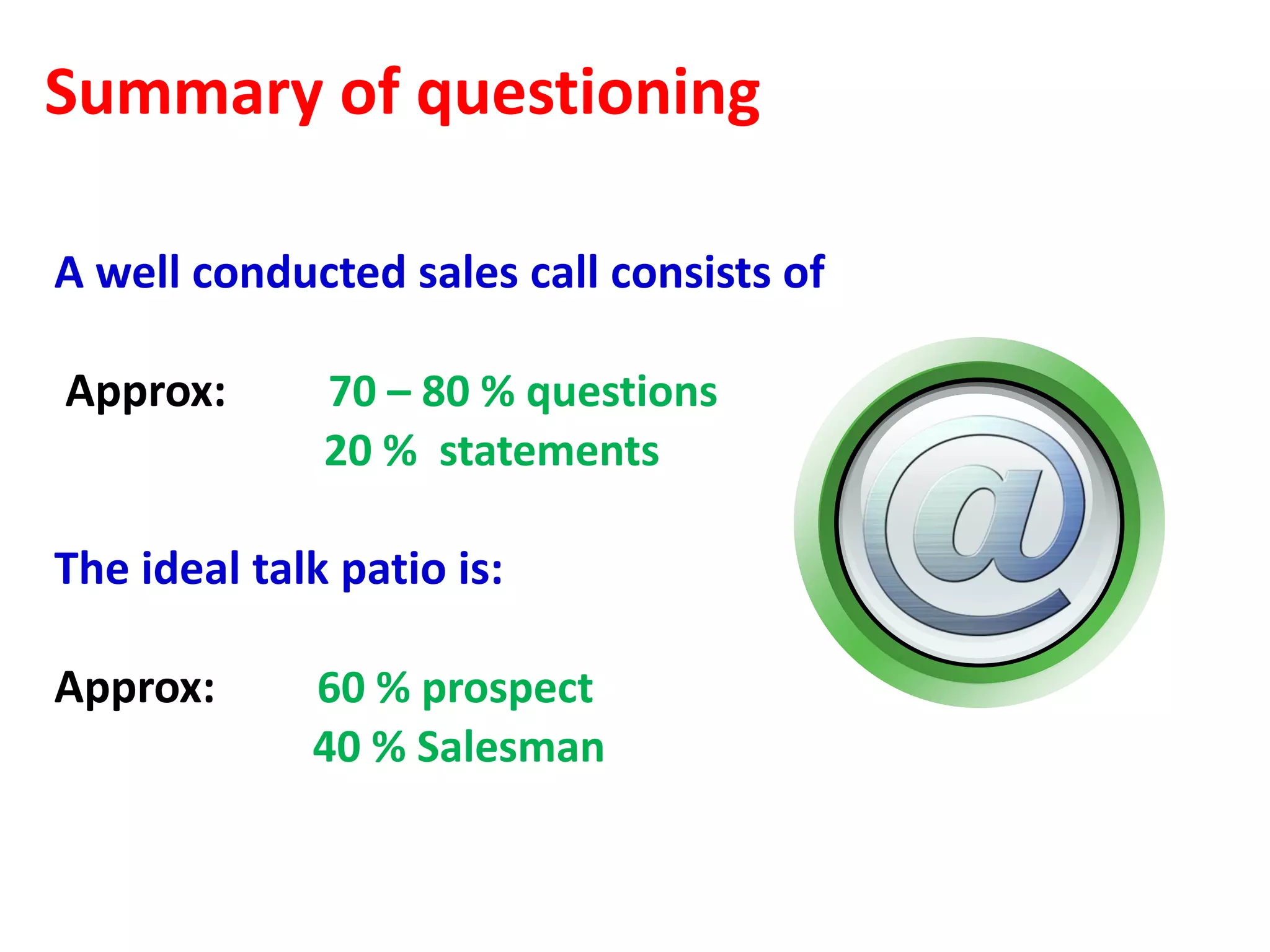 Summary of questioning

A well conducted sales call consists of

Approx:       70 – 80 % questions
              20 % statements

The ideal talk patio is:

Approx:      60 % prospect
             40 % Salesman
 
