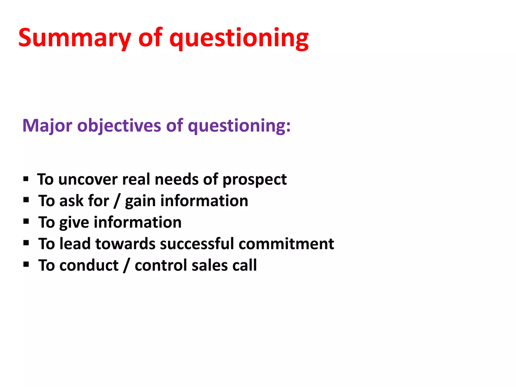 Summary of questioning

Major objectives of questioning:

 To uncover real needs of prospect
   To ask for / gain information
   To give information
   To lead towards successful commitment
   To conduct / control sales call
 