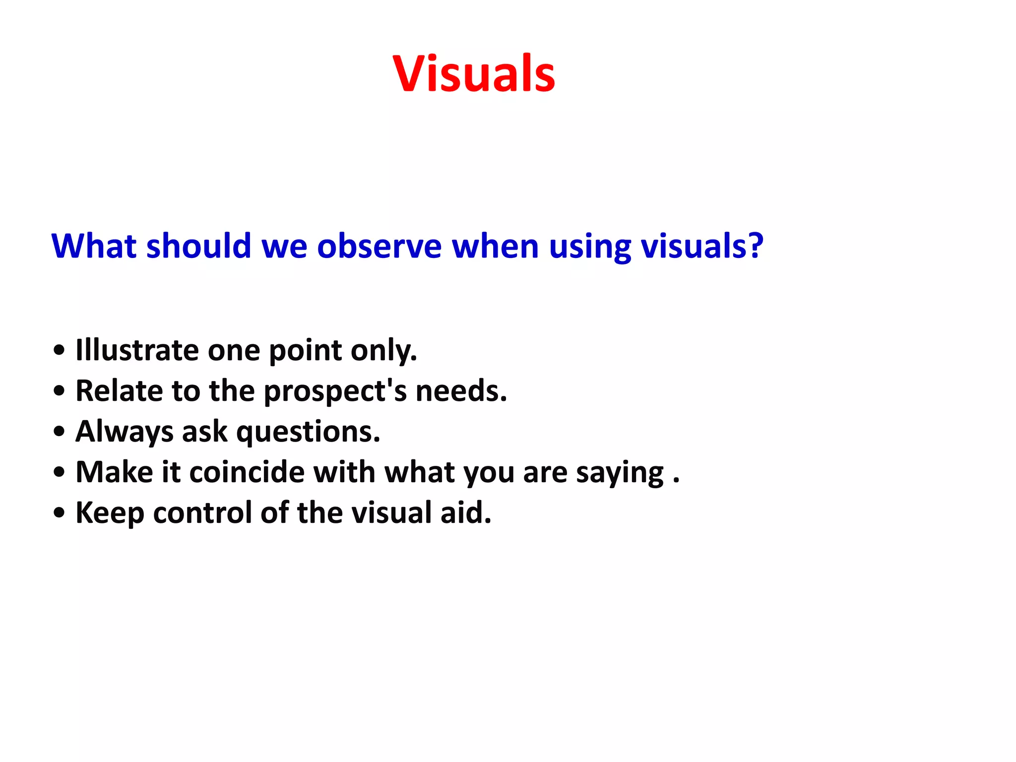 Visuals

What should we observe when using visuals?

• Illustrate one point only.
• Relate to the prospect's needs.
• Always ask questions.
• Make it coincide with what you are saying .
• Keep control of the visual aid.
 