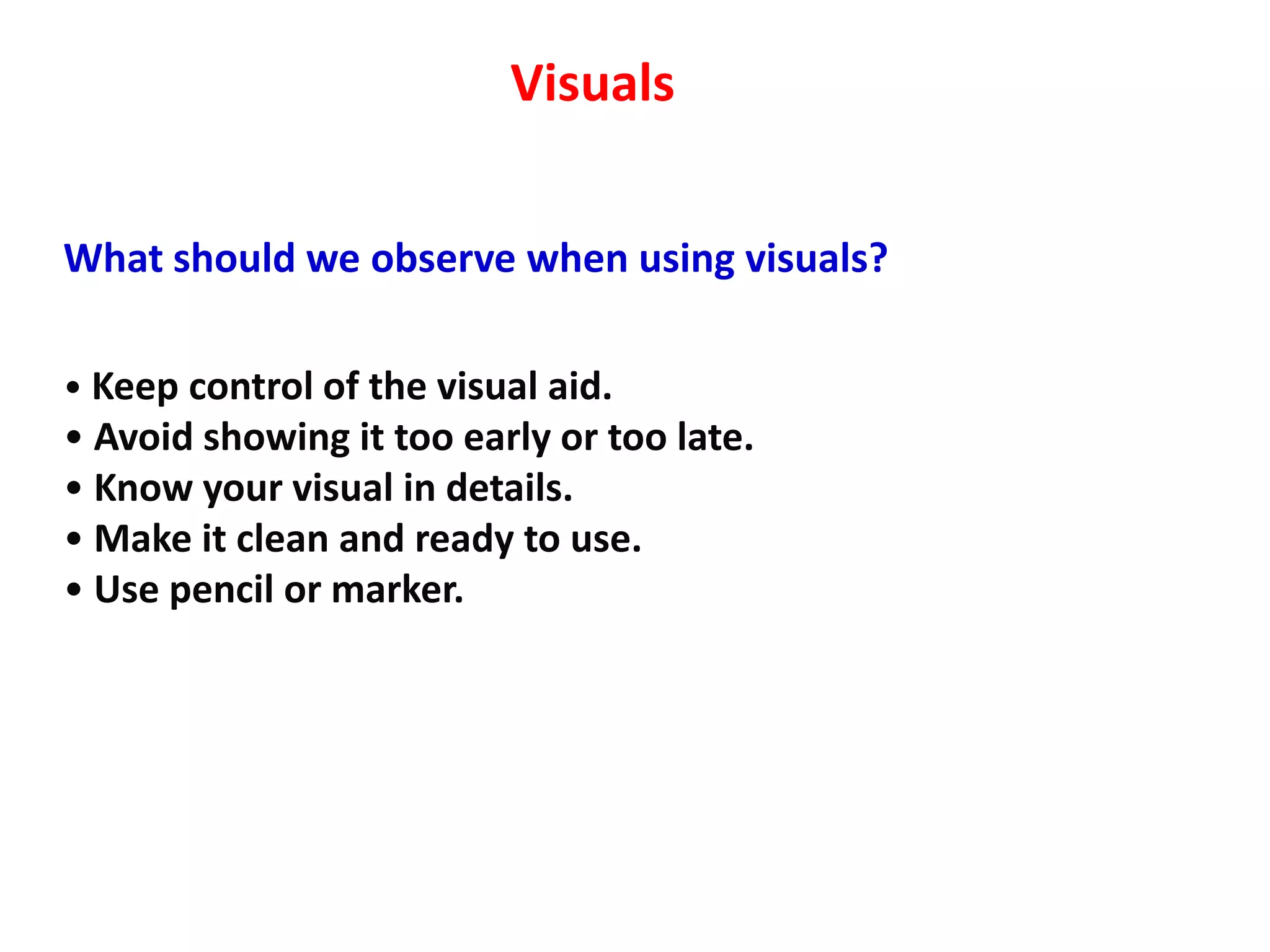 Visuals


What should we observe when using visuals?

• Keep control of the visual aid.
• Avoid showing it too early or too late.
• Know your visual in details.
• Make it clean and ready to use.
• Use pencil or marker.
 