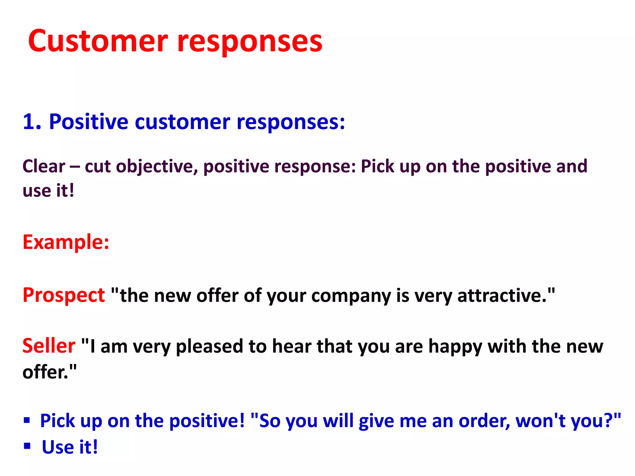 Customer responses

1. Positive customer responses:
Clear – cut objective, positive response: Pick up on the positive and
use it!

Example:

Prospect "the new offer of your company is very attractive."

Seller "I am very pleased to hear that you are happy with the new
offer."

 Pick up on the positive! "So you will give me an order, won't you?"
 Use it!
 