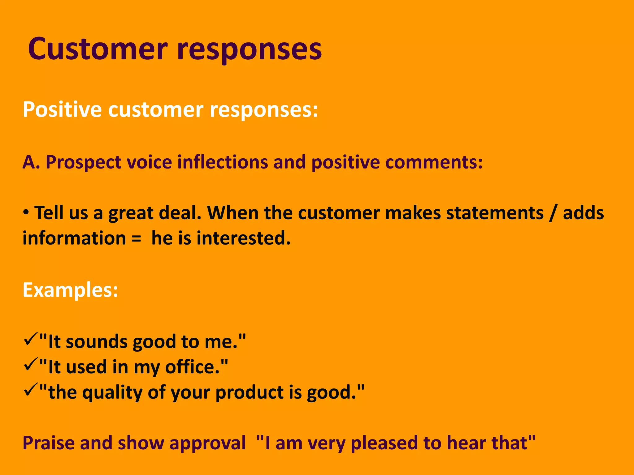 Customer responses
Positive customer responses:

A. Prospect voice inflections and positive comments:

• Tell us a great deal. When the customer makes statements / adds
information = he is interested.

Examples:

"It sounds good to me."
"It used in my office."
"the quality of your product is good."

Praise and show approval "I am very pleased to hear that"
 