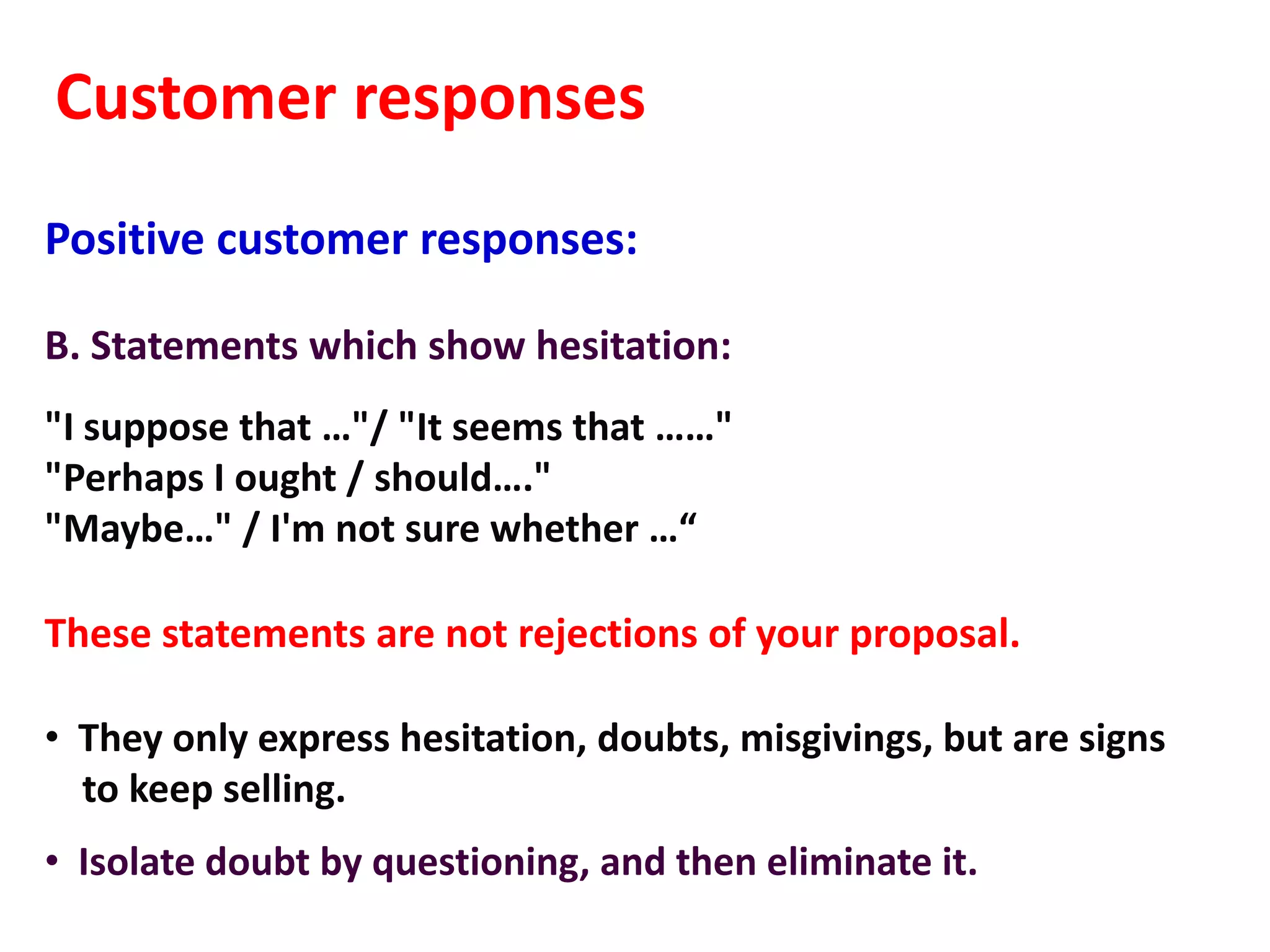 Customer responses
Positive customer responses:

B. Statements which show hesitation:
"I suppose that …"/ "It seems that ……"
"Perhaps I ought / should…."
"Maybe…" / I'm not sure whether …“

These statements are not rejections of your proposal.

• They only express hesitation, doubts, misgivings, but are signs
  to keep selling.
• Isolate doubt by questioning, and then eliminate it.
 
