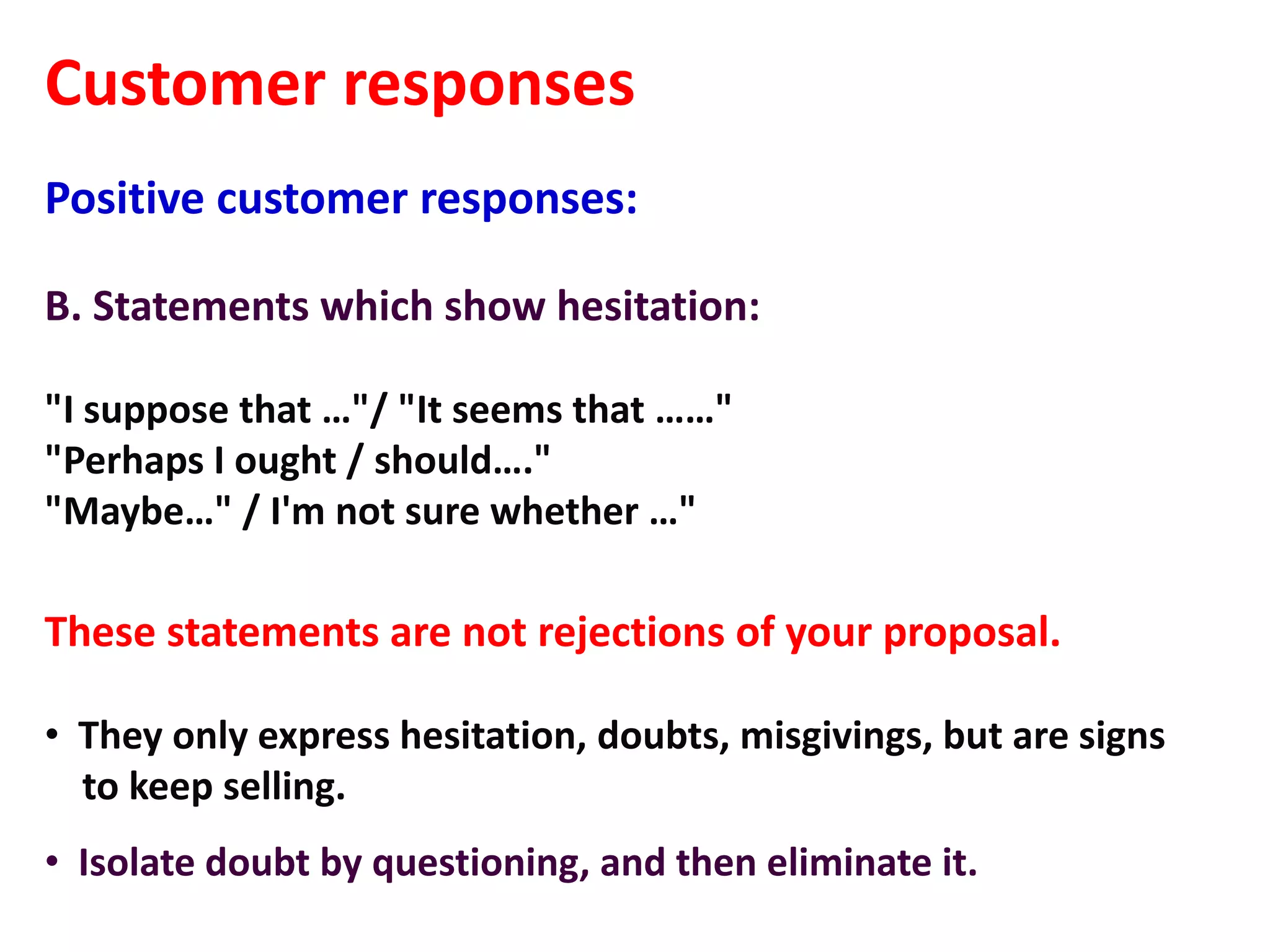 Customer responses
Positive customer responses:

B. Statements which show hesitation:

"I suppose that …"/ "It seems that ……"
"Perhaps I ought / should…."
"Maybe…" / I'm not sure whether …"

These statements are not rejections of your proposal.

• They only express hesitation, doubts, misgivings, but are signs
  to keep selling.
• Isolate doubt by questioning, and then eliminate it.
 