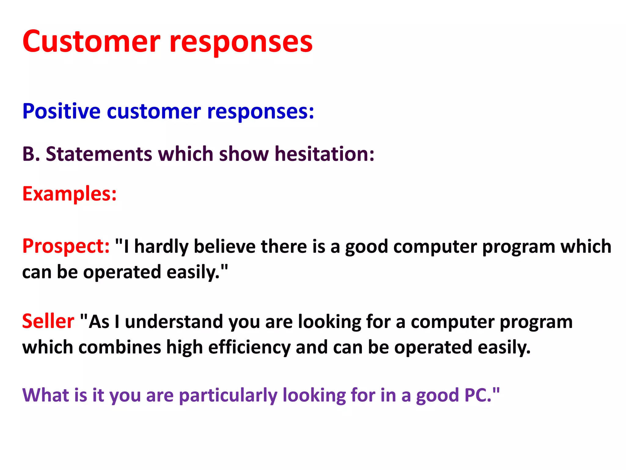 Customer responses
Positive customer responses:
B. Statements which show hesitation:
Examples:

Prospect: "I hardly believe there is a good computer program which
can be operated easily."

Seller "As I understand you are looking for a computer program
which combines high efficiency and can be operated easily.

What is it you are particularly looking for in a good PC."
 