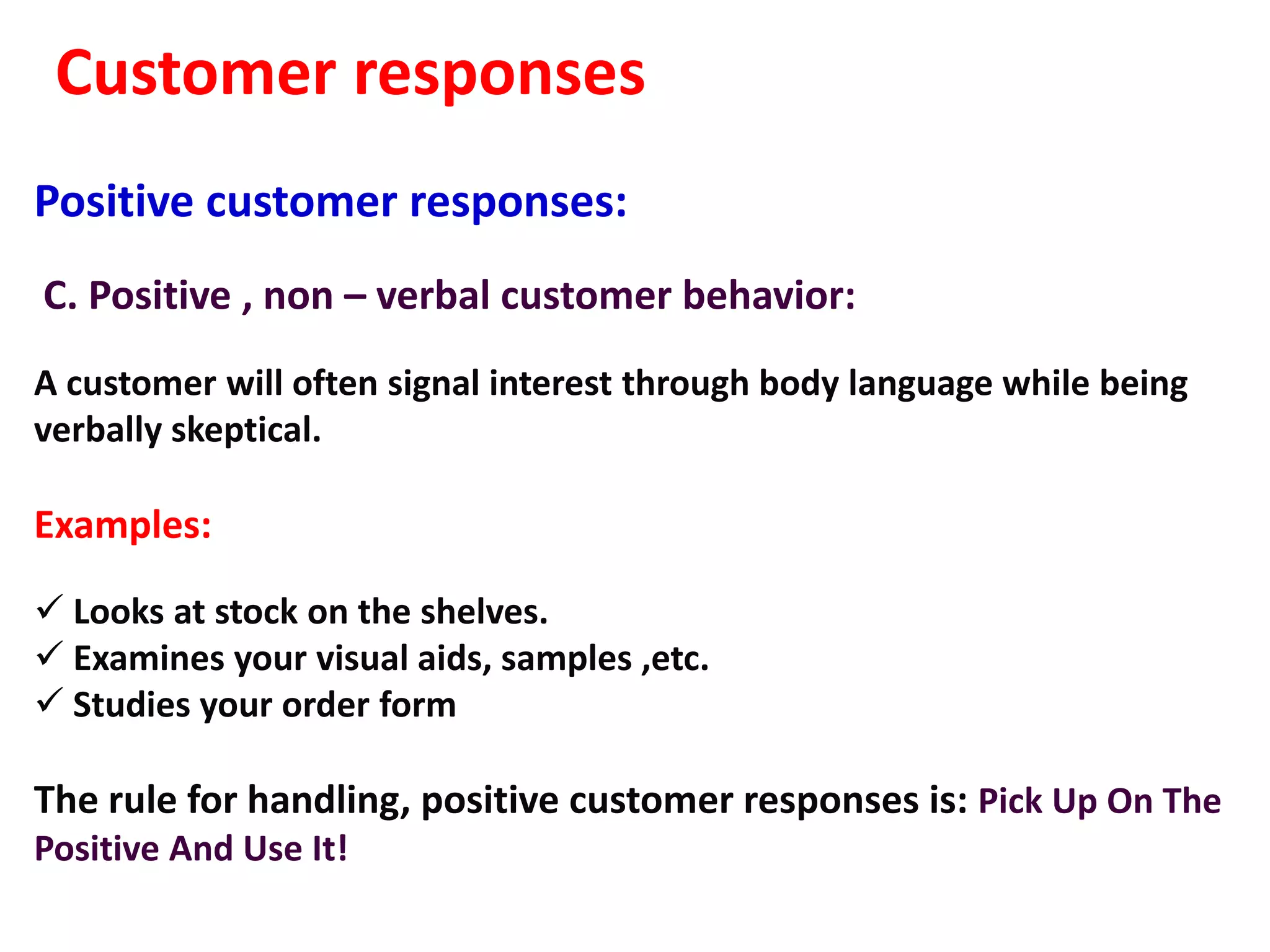 Customer responses
Positive customer responses:
C. Positive , non – verbal customer behavior:
A customer will often signal interest through body language while being
verbally skeptical.

Examples:

 Looks at stock on the shelves.
 Examines your visual aids, samples ,etc.
 Studies your order form

The rule for handling, positive customer responses is: Pick Up On The
Positive And Use It!
 