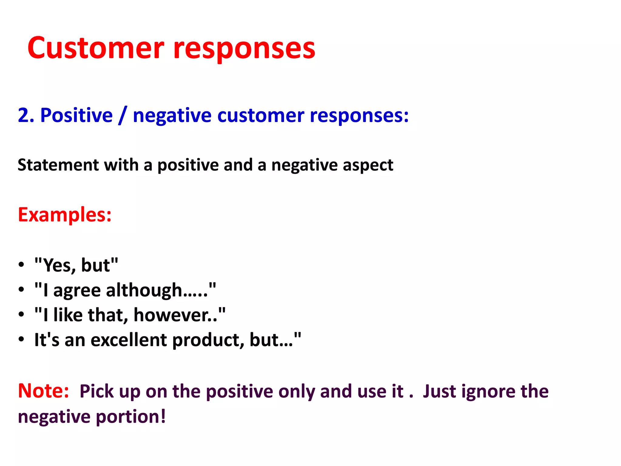 Customer responses
2. Positive / negative customer responses:

Statement with a positive and a negative aspect

Examples:

•   "Yes, but"
•   "I agree although….."
•   "I like that, however.."
•   It's an excellent product, but…"

Note: Pick up on the positive only and use it . Just ignore the
negative portion!
 