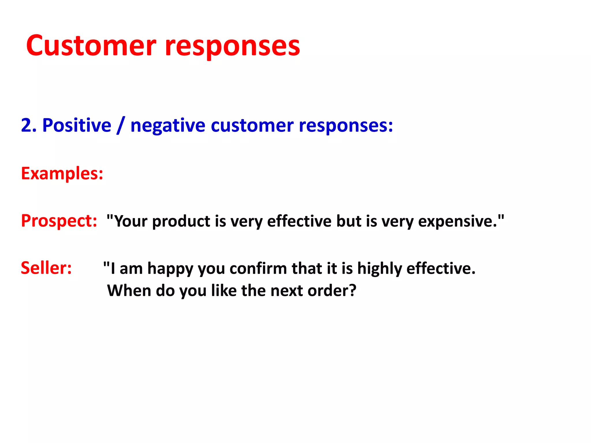 Customer responses

2. Positive / negative customer responses:

Examples:

Prospect: "Your product is very effective but is very expensive."

Seller:    "I am happy you confirm that it is highly effective.
            When do you like the next order?
 