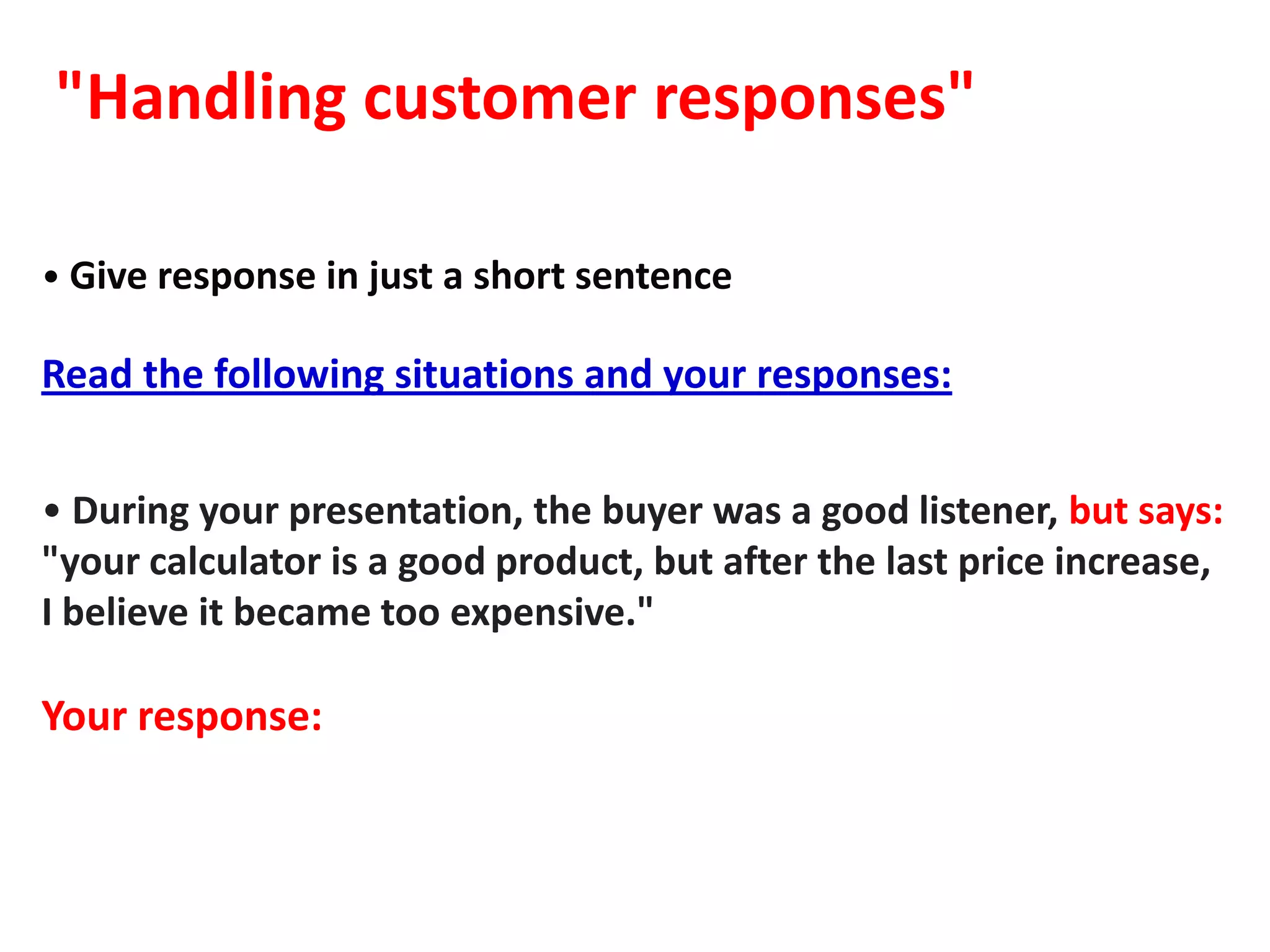 "Handling customer responses"

• Give response in just a short sentence

Read the following situations and your responses:


• During your presentation, the buyer was a good listener, but says:
"your calculator is a good product, but after the last price increase,
I believe it became too expensive."

Your response:
 