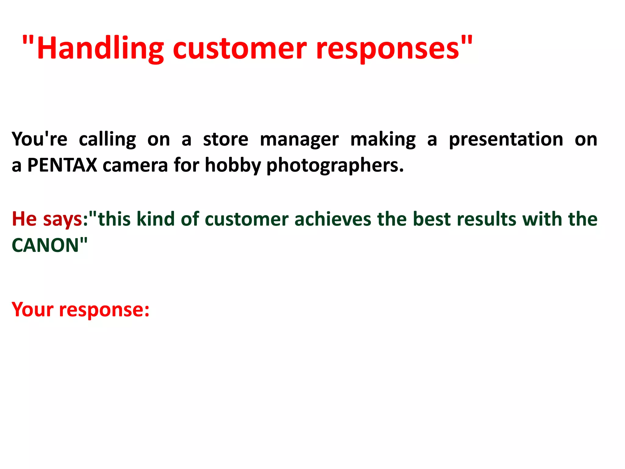 "Handling customer responses"

You're calling on a store manager making a presentation on
a PENTAX camera for hobby photographers.

He says:"this kind of customer achieves the best results with the
CANON"

Your response:
 