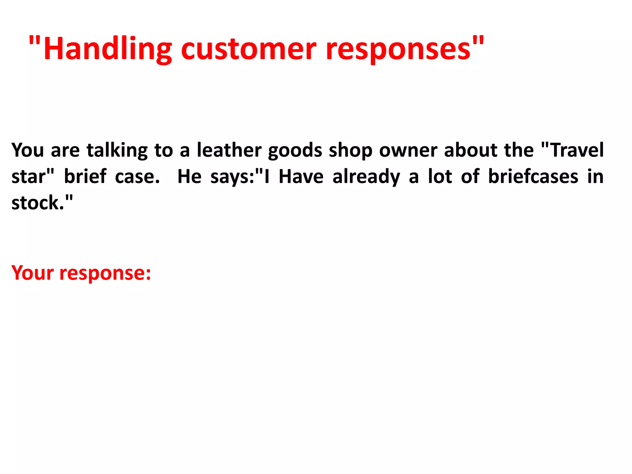 "Handling customer responses"

You are talking to a leather goods shop owner about the "Travel
star" brief case. He says:"I Have already a lot of briefcases in
stock."


Your response:
 