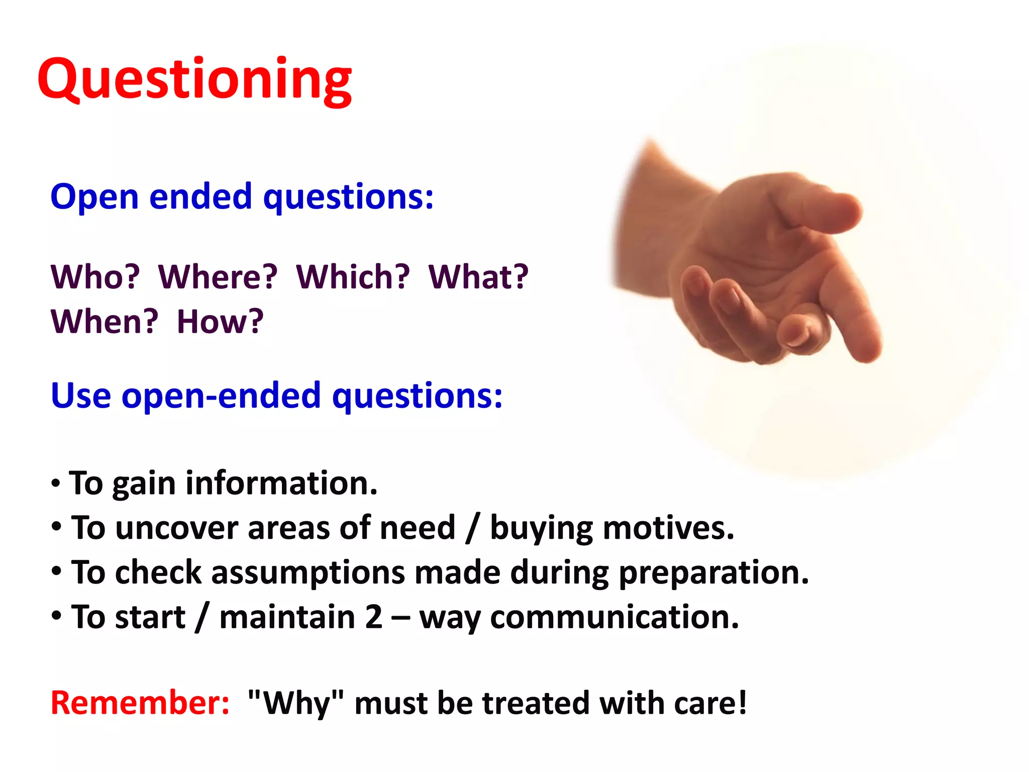 Questioning
Open ended questions:
Who? Where? Which? What?
When? How?

Use open-ended questions:

• To gain information.
• To uncover areas of need / buying motives.
• To check assumptions made during preparation.
• To start / maintain 2 – way communication.

Remember: "Why" must be treated with care!
 