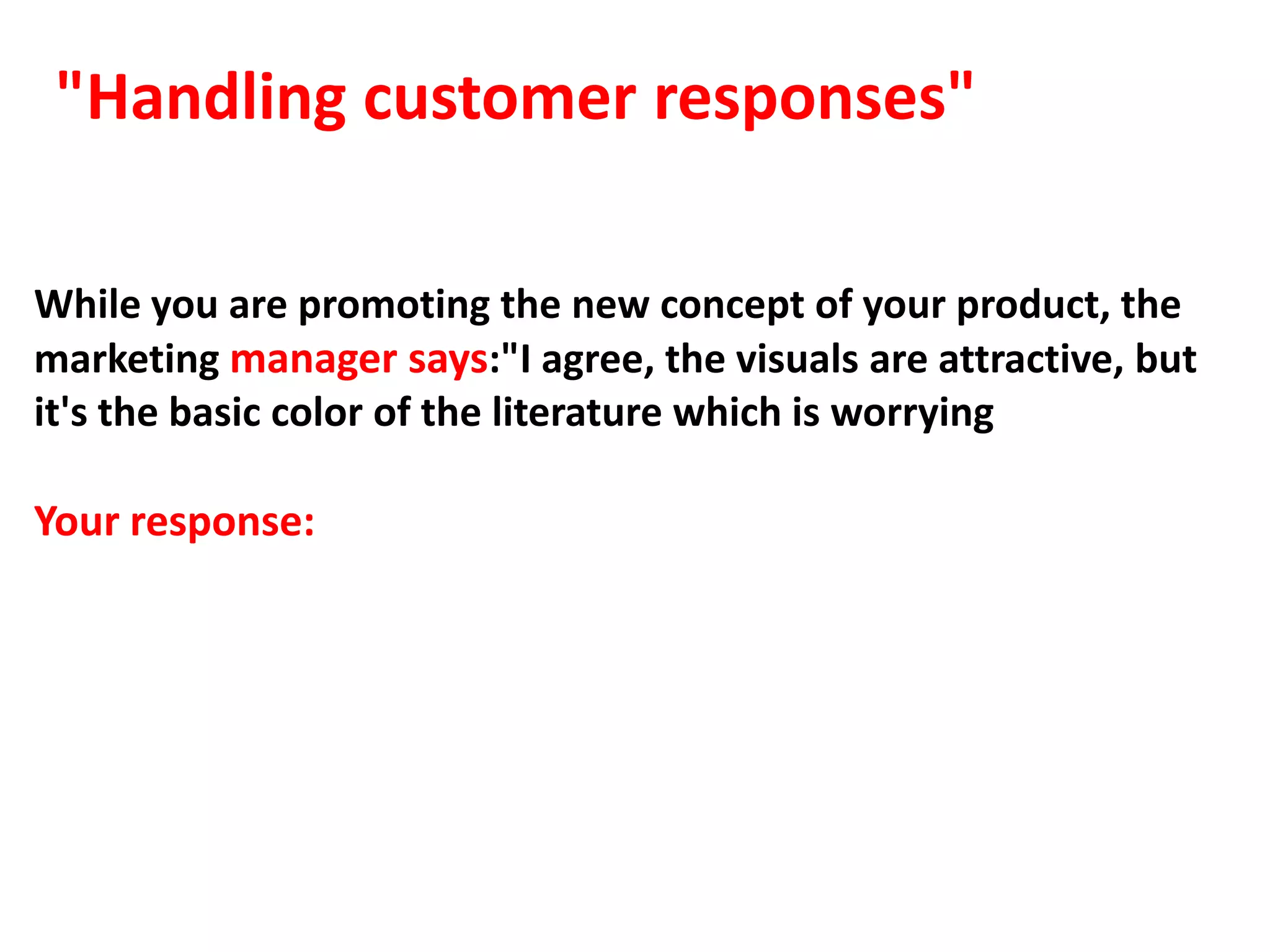 "Handling customer responses"

While you are promoting the new concept of your product, the
marketing manager says:"I agree, the visuals are attractive, but
it's the basic color of the literature which is worrying

Your response:
 