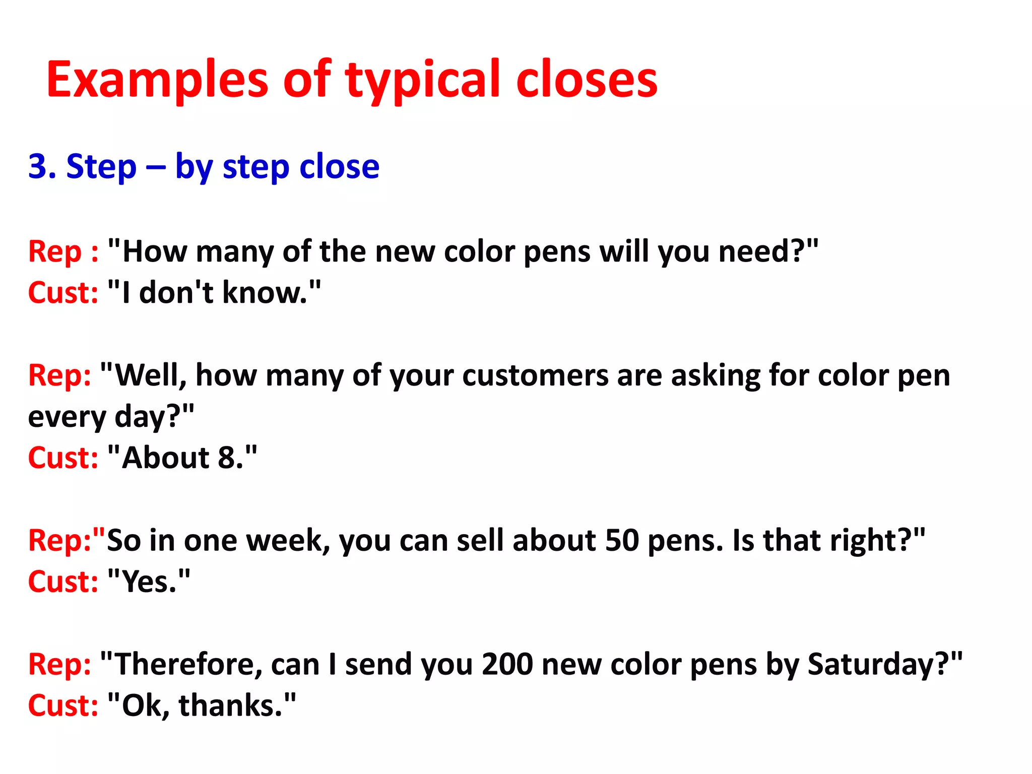 Examples of typical closes
3. Step – by step close

Rep : "How many of the new color pens will you need?"
Cust: "I don't know."

Rep: "Well, how many of your customers are asking for color pen
every day?"
Cust: "About 8."

Rep:"So in one week, you can sell about 50 pens. Is that right?"
Cust: "Yes."

Rep: "Therefore, can I send you 200 new color pens by Saturday?"
Cust: "Ok, thanks."
 