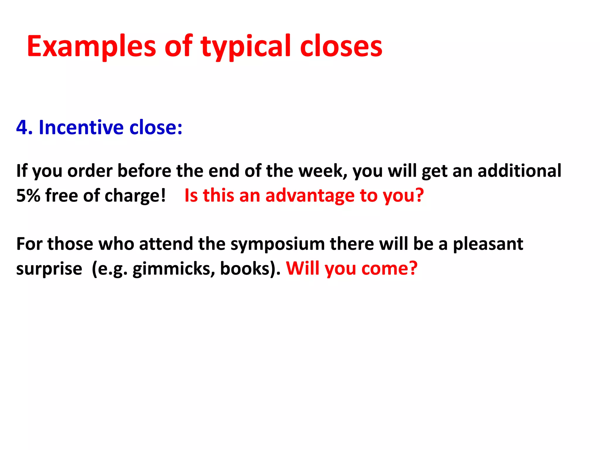 Examples of typical closes

4. Incentive close:
If you order before the end of the week, you will get an additional
5% free of charge! Is this an advantage to you?

For those who attend the symposium there will be a pleasant
surprise (e.g. gimmicks, books). Will you come?
 