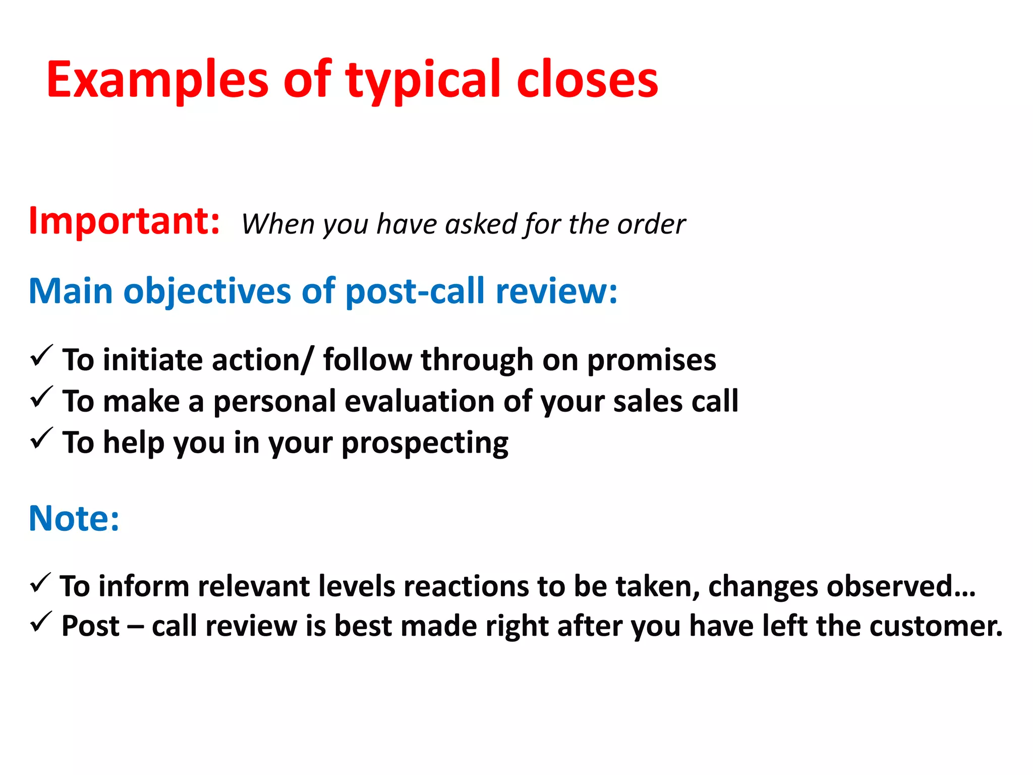 Examples of typical closes

Important:     When you have asked for the order

Main objectives of post-call review:
 To initiate action/ follow through on promises
 To make a personal evaluation of your sales call
 To help you in your prospecting

Note:
 To inform relevant levels reactions to be taken, changes observed…
 Post – call review is best made right after you have left the customer.
 