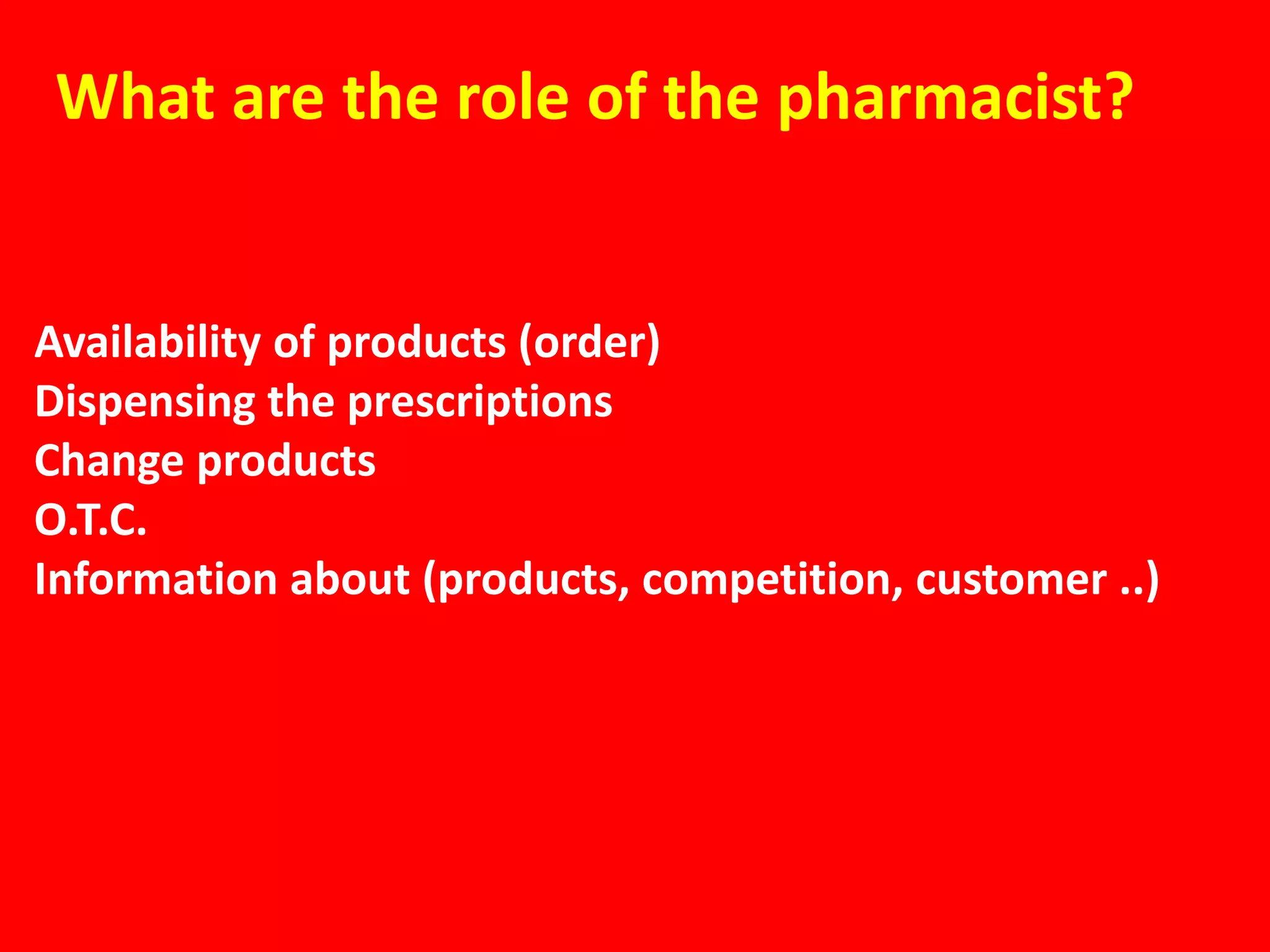 What are the role of the pharmacist?


Availability of products (order)
Dispensing the prescriptions
Change products
O.T.C.
Information about (products, competition, customer ..)
 
