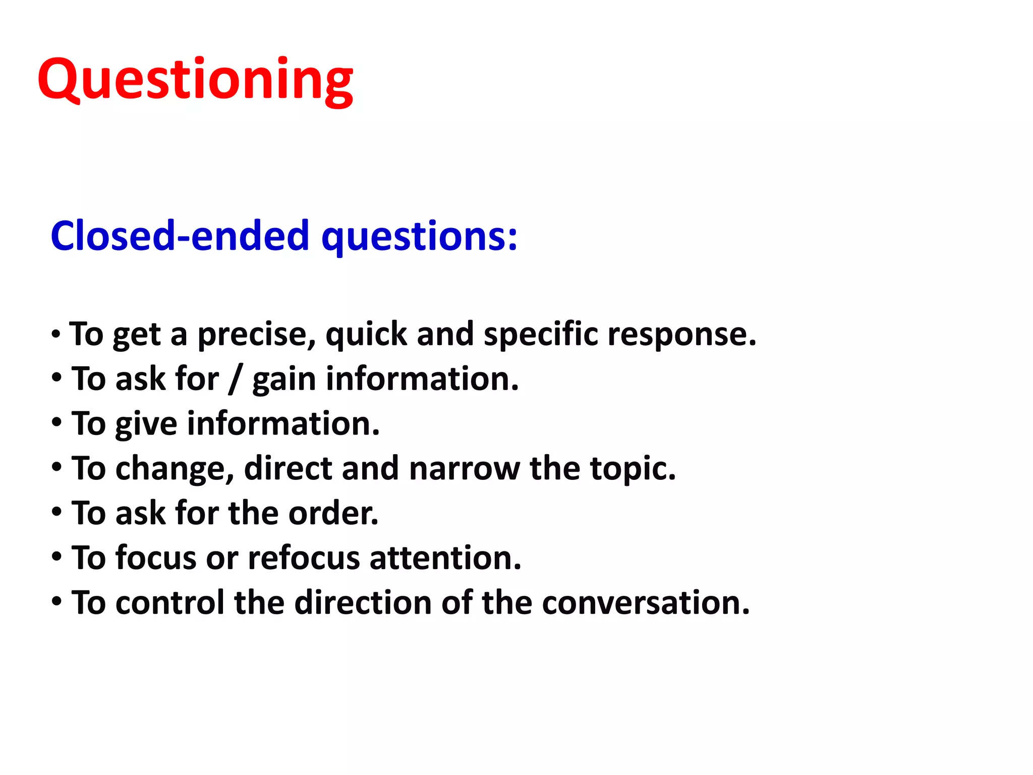 Questioning

Closed-ended questions:

• To get a precise, quick and specific response.
• To ask for / gain information.
• To give information.
• To change, direct and narrow the topic.
• To ask for the order.
• To focus or refocus attention.
• To control the direction of the conversation.
 